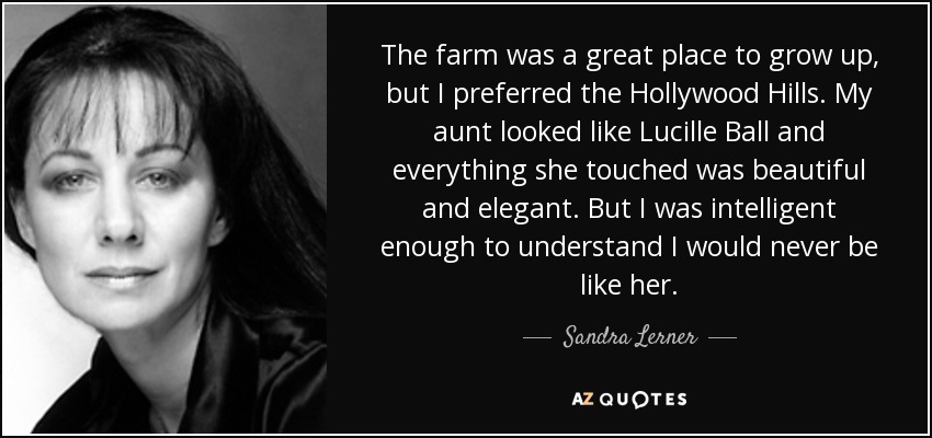 The farm was a great place to grow up, but I preferred the Hollywood Hills. My aunt looked like Lucille Ball and everything she touched was beautiful and elegant. But I was intelligent enough to understand I would never be like her. - Sandra Lerner