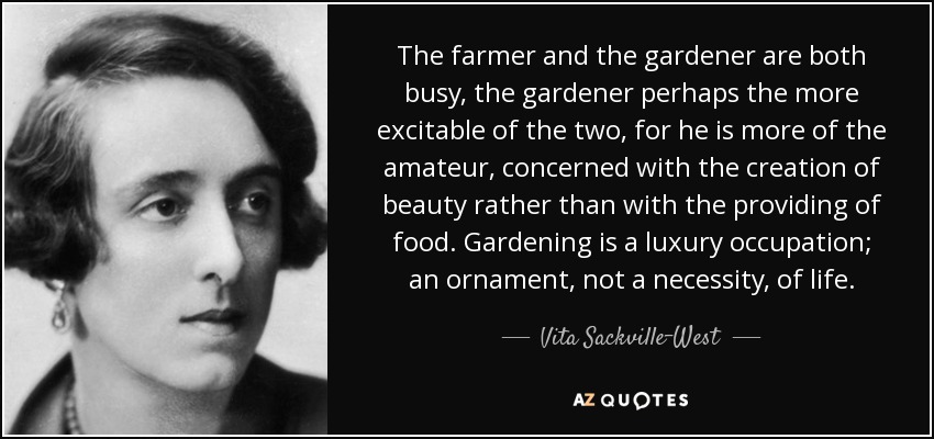 The farmer and the gardener are both busy, the gardener perhaps the more excitable of the two, for he is more of the amateur, concerned with the creation of beauty rather than with the providing of food. Gardening is a luxury occupation; an ornament, not a necessity, of life. - Vita Sackville-West
