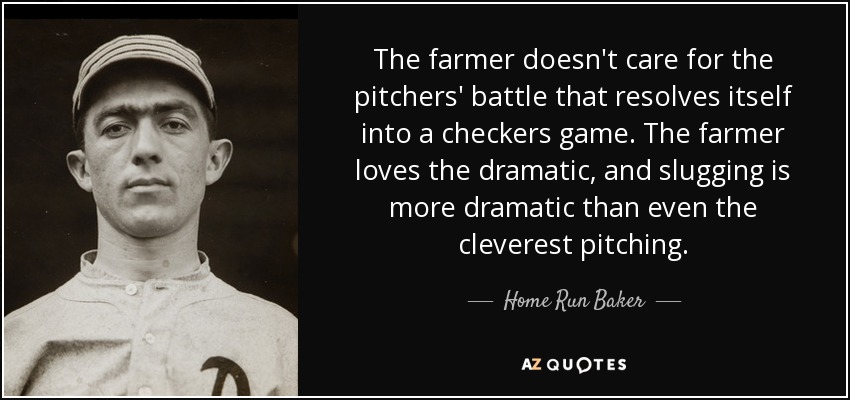 The farmer doesn't care for the pitchers' battle that resolves itself into a checkers game. The farmer loves the dramatic, and slugging is more dramatic than even the cleverest pitching. - Home Run Baker