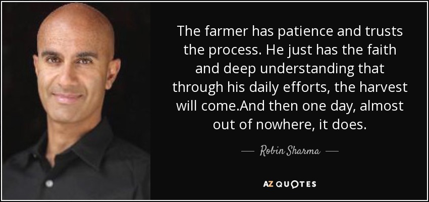 The farmer has patience and trusts the process. He just has the faith and deep understanding that through his daily efforts, the harvest will come.And then one day, almost out of nowhere, it does. - Robin Sharma