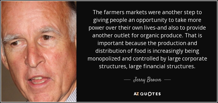 The farmers markets were another step to giving people an opportunity to take more power over their own lives-and also to provide another outlet for organic produce. That is important because the production and distribution of food is increasingly being monopolized and controlled by large corporate structures, large financial structures. - Jerry Brown