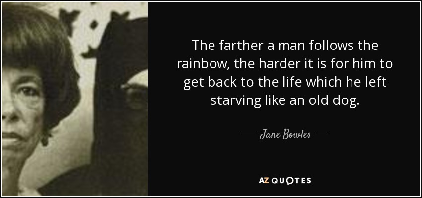 The farther a man follows the rainbow, the harder it is for him to get back to the life which he left starving like an old dog. - Jane Bowles