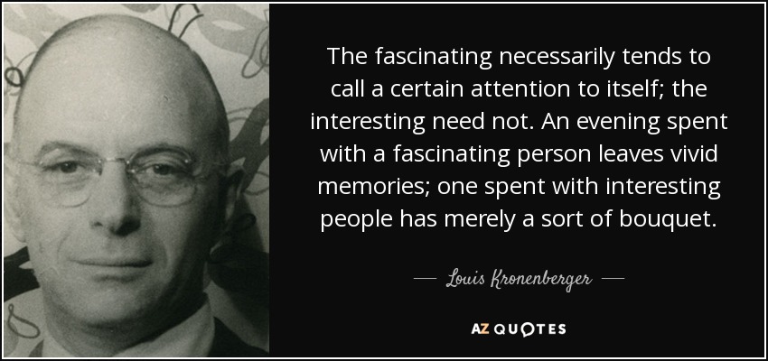 The fascinating necessarily tends to call a certain attention to itself; the interesting need not. An evening spent with a fascinating person leaves vivid memories; one spent with interesting people has merely a sort of bouquet. - Louis Kronenberger