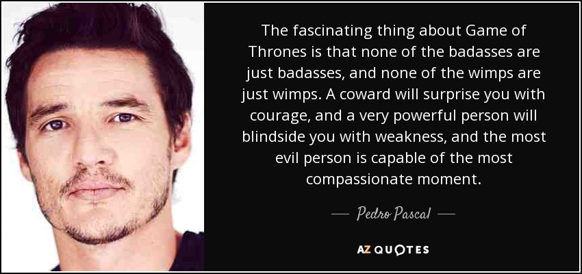 The fascinating thing about Game of Thrones is that none of the badasses are just badasses, and none of the wimps are just wimps. A coward will surprise you with courage, and a very powerful person will blindside you with weakness, and the most evil person is capable of the most compassionate moment. - Pedro Pascal