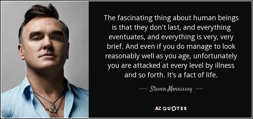 The fascinating thing about human beings is that they don't last, and everything eventuates, and everything is very, very brief. And even if you do manage to look reasonably well as you age, unfortunately you are attacked at every level by illness and so forth. It's a fact of life. - Steven Morrissey