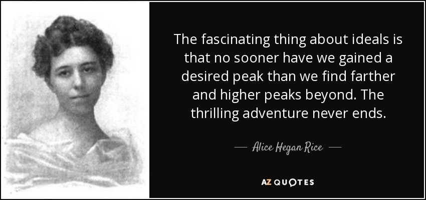 The fascinating thing about ideals is that no sooner have we gained a desired peak than we find farther and higher peaks beyond. The thrilling adventure never ends. - Alice Hegan Rice