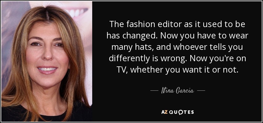 The fashion editor as it used to be has changed. Now you have to wear many hats, and whoever tells you differently is wrong. Now you're on TV, whether you want it or not. - Nina Garcia