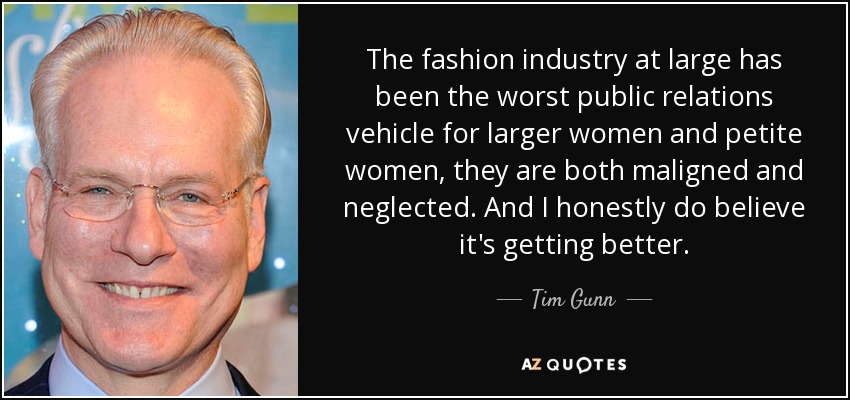 The fashion industry at large has been the worst public relations vehicle for larger women and petite women, they are both maligned and neglected. And I honestly do believe it's getting better. - Tim Gunn