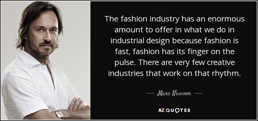 The fashion industry has an enormous amount to offer in what we do in industrial design because fashion is fast, fashion has its finger on the pulse. There are very few creative industries that work on that rhythm. - Marc Newson