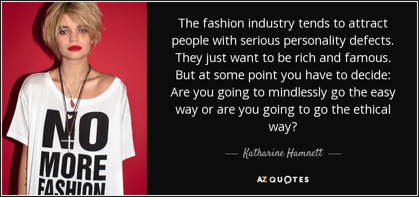 The fashion industry tends to attract people with serious personality defects. They just want to be rich and famous. But at some point you have to decide: Are you going to mindlessly go the easy way or are you going to go the ethical way? - Katharine Hamnett