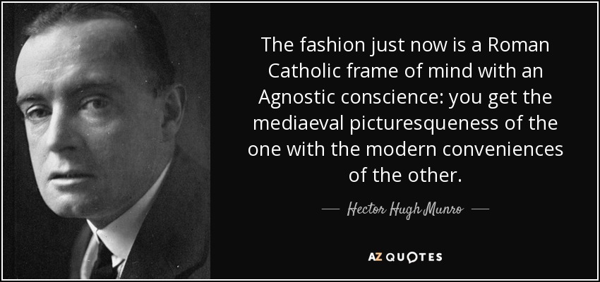 The fashion just now is a Roman Catholic frame of mind with an Agnostic conscience: you get the mediaeval picturesqueness of the one with the modern conveniences of the other. - Hector Hugh Munro