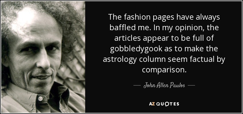 The fashion pages have always baffled me. In my opinion, the articles appear to be full of gobbledygook as to make the astrology column seem factual by comparison. - John Allen Paulos