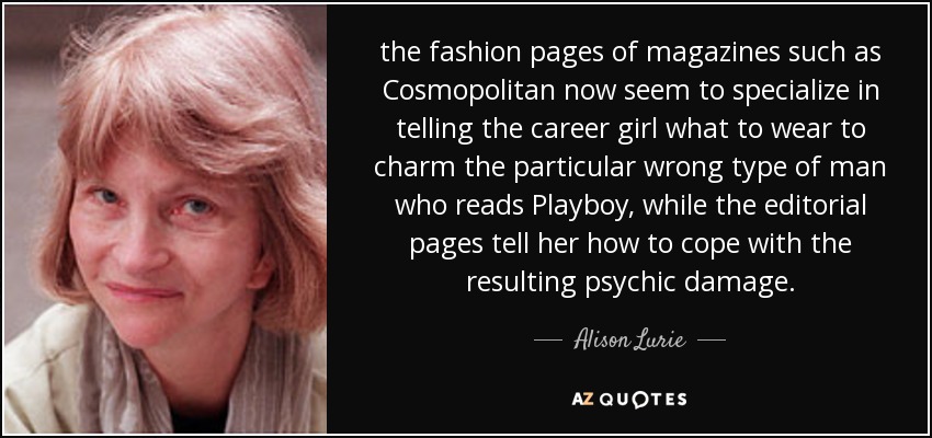 the fashion pages of magazines such as Cosmopolitan now seem to specialize in telling the career girl what to wear to charm the particular wrong type of man who reads Playboy, while the editorial pages tell her how to cope with the resulting psychic damage. - Alison Lurie