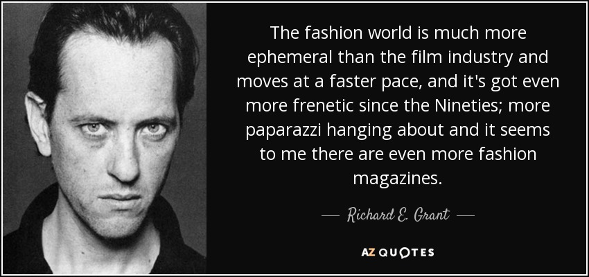 The fashion world is much more ephemeral than the film industry and moves at a faster pace, and it's got even more frenetic since the Nineties; more paparazzi hanging about and it seems to me there are even more fashion magazines. - Richard E. Grant