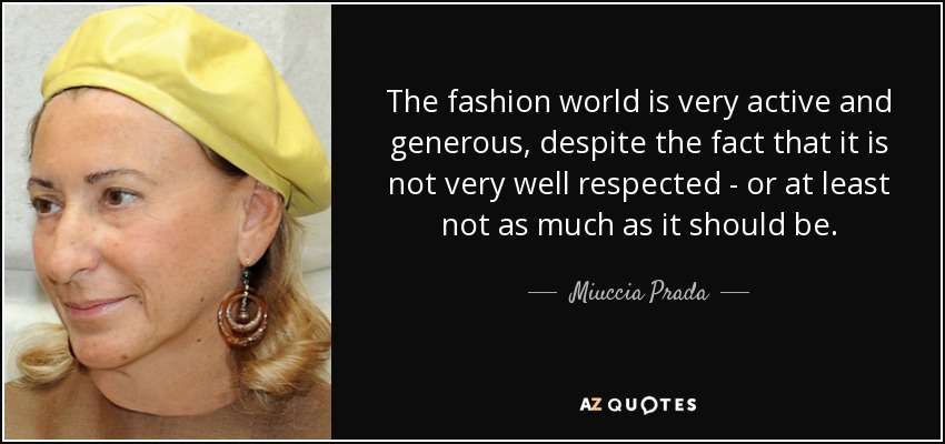 The fashion world is very active and generous, despite the fact that it is not very well respected - or at least not as much as it should be. - Miuccia Prada