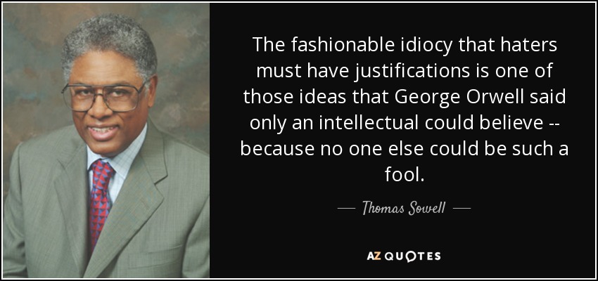 The fashionable idiocy that haters must have justifications is one of those ideas that George Orwell said only an intellectual could believe -- because no one else could be such a fool. - Thomas Sowell