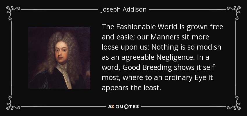 The Fashionable World is grown free and easie; our Manners sit more loose upon us: Nothing is so modish as an agreeable Negligence. In a word, Good Breeding shows it self most, where to an ordinary Eye it appears the least. - Joseph Addison