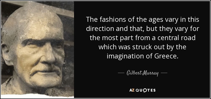 The fashions of the ages vary in this direction and that, but they vary for the most part from a central road which was struck out by the imagination of Greece. - Gilbert Murray