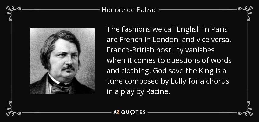 The fashions we call English in Paris are French in London, and vice versa. Franco-British hostility vanishes when it comes to questions of words and clothing. God save the King is a tune composed by Lully for a chorus in a play by Racine. - Honore de Balzac
