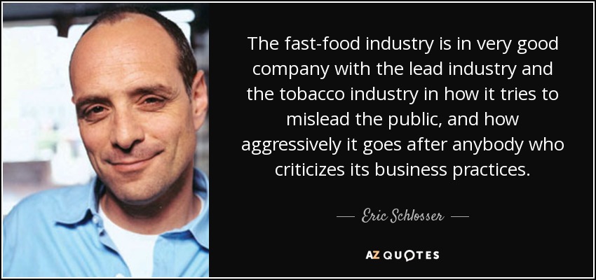 The fast-food industry is in very good company with the lead industry and the tobacco industry in how it tries to mislead the public, and how aggressively it goes after anybody who criticizes its business practices. - Eric Schlosser