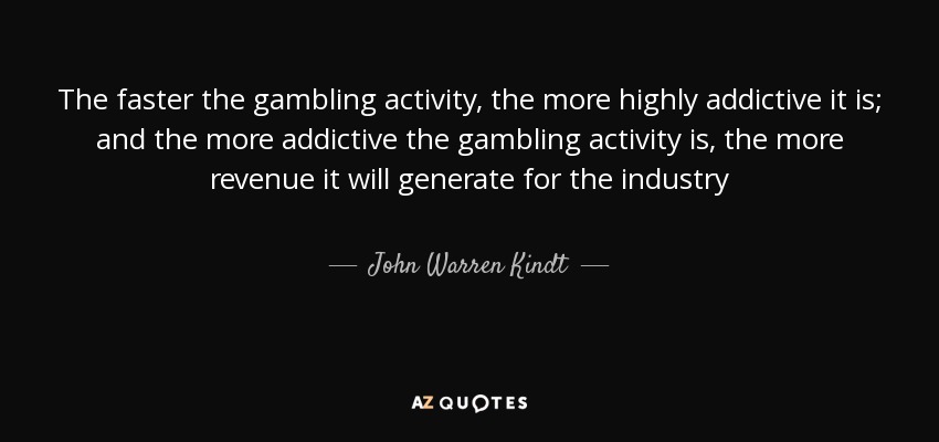 The faster the gambling activity, the more highly addictive it is; and the more addictive the gambling activity is, the more revenue it will generate for the industry - John Warren Kindt