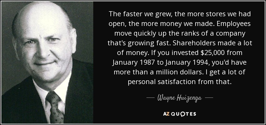 The faster we grew, the more stores we had open, the more money we made. Employees move quickly up the ranks of a company that's growing fast. Shareholders made a lot of money. If you invested $25,000 from January 1987 to January 1994, you'd have more than a million dollars. I get a lot of personal satisfaction from that. - Wayne Huizenga