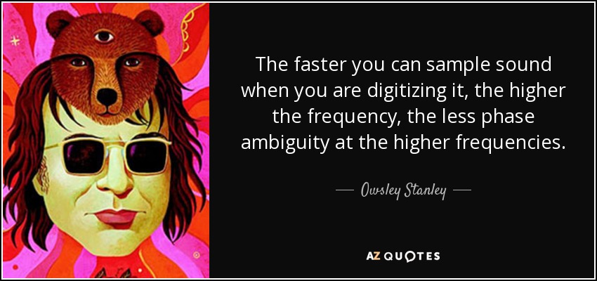 The faster you can sample sound when you are digitizing it, the higher the frequency, the less phase ambiguity at the higher frequencies. - Owsley Stanley