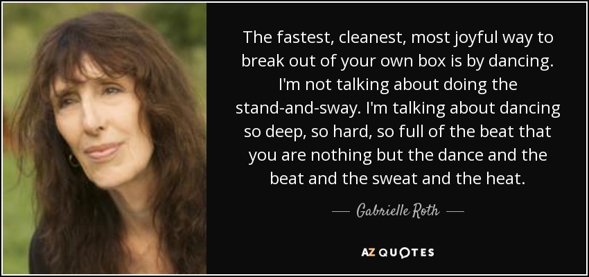 The fastest, cleanest, most joyful way to break out of your own box is by dancing. I'm not talking about doing the stand-and-sway. I'm talking about dancing so deep, so hard, so full of the beat that you are nothing but the dance and the beat and the sweat and the heat. - Gabrielle Roth