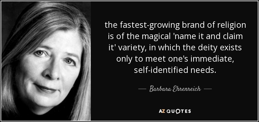 the fastest-growing brand of religion is of the magical 'name it and claim it' variety, in which the deity exists only to meet one's immediate, self-identified needs. - Barbara Ehrenreich