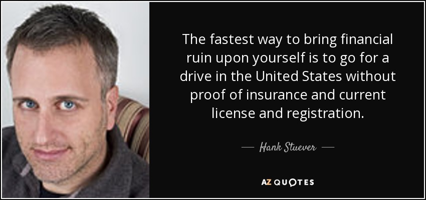 The fastest way to bring financial ruin upon yourself is to go for a drive in the United States without proof of insurance and current license and registration. - Hank Stuever