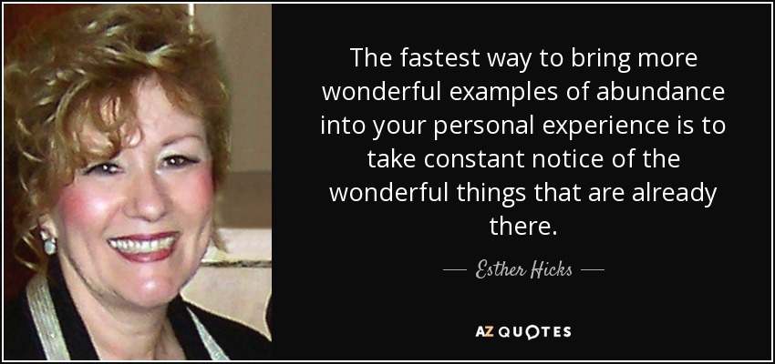 The fastest way to bring more wonderful examples of abundance into your personal experience is to take constant notice of the wonderful things that are already there. - Esther Hicks