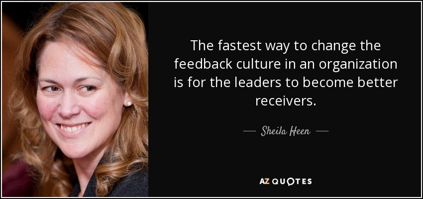 The fastest way to change the feedback culture in an organization is for the leaders to become better receivers. - Sheila Heen