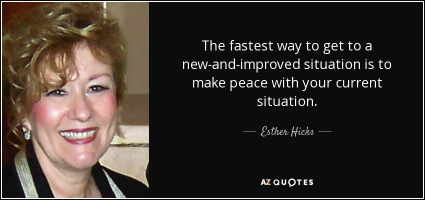 The fastest way to get to a new-and-improved situation is to make peace with your current situation. - Esther Hicks