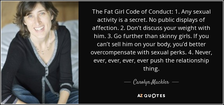 The Fat Girl Code of Conduct: 1. Any sexual activity is a secret. No public displays of affection. 2. Don’t discuss your weight with him. 3. Go further than skinny girls. If you can’t sell him on your body, you’d better overcompensate with sexual perks. 4. Never, ever, ever, ever, ever push the relationship thing. - Carolyn Mackler