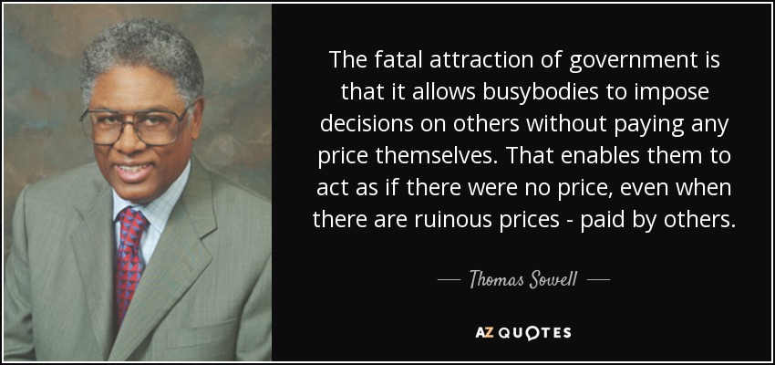 The fatal attraction of government is that it allows busybodies to impose decisions on others without paying any price themselves. That enables them to act as if there were no price, even when there are ruinous prices - paid by others. - Thomas Sowell