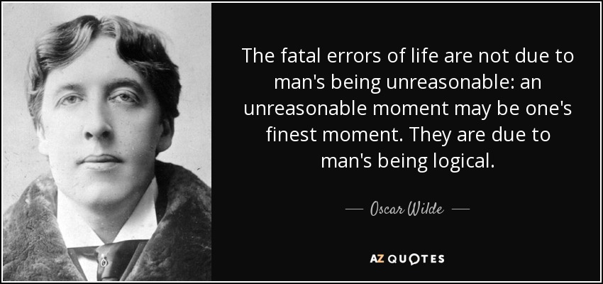 The fatal errors of life are not due to man's being unreasonable: an unreasonable moment may be one's finest moment. They are due to man's being logical. - Oscar Wilde
