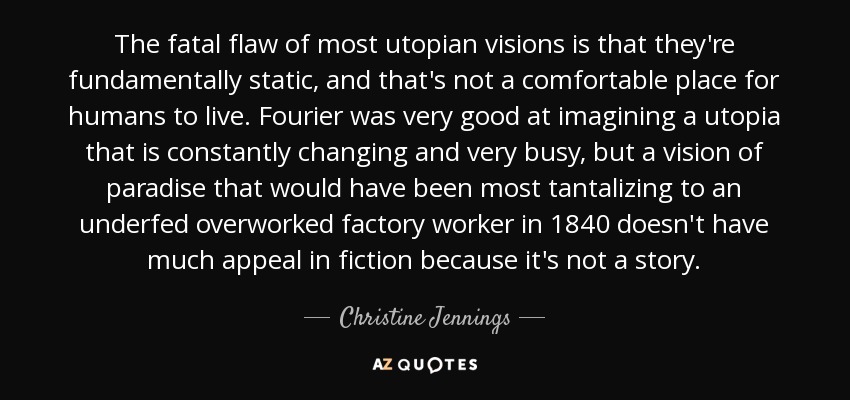 The fatal flaw of most utopian visions is that they're fundamentally static, and that's not a comfortable place for humans to live. Fourier was very good at imagining a utopia that is constantly changing and very busy, but a vision of paradise that would have been most tantalizing to an underfed overworked factory worker in 1840 doesn't have much appeal in fiction because it's not a story. - Christine Jennings