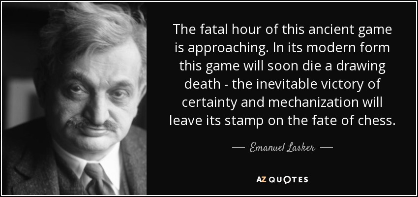 The fatal hour of this ancient game is approaching. In its modern form this game will soon die a drawing death - the inevitable victory of certainty and mechanization will leave its stamp on the fate of chess. - Emanuel Lasker