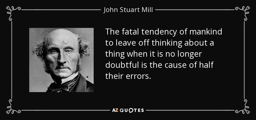 The fatal tendency of mankind to leave off thinking about a thing when it is no longer doubtful is the cause of half their errors. - John Stuart Mill