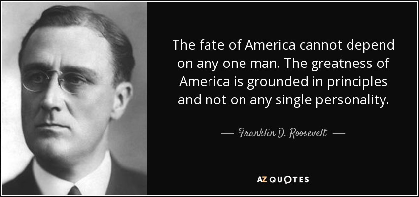 The fate of America cannot depend on any one man. The greatness of America is grounded in principles and not on any single personality. - Franklin D. Roosevelt