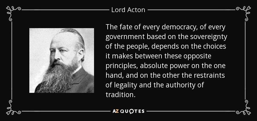 The fate of every democracy, of every government based on the sovereignty of the people, depends on the choices it makes between these opposite principles, absolute power on the one hand, and on the other the restraints of legality and the authority of tradition. - Lord Acton