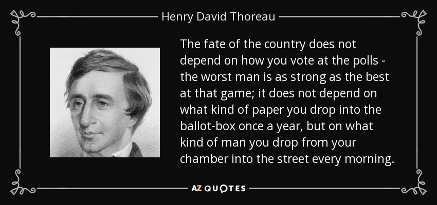 The fate of the country does not depend on how you vote at the polls - the worst man is as strong as the best at that game; it does not depend on what kind of paper you drop into the ballot-box once a year, but on what kind of man you drop from your chamber into the street every morning. - Henry David Thoreau