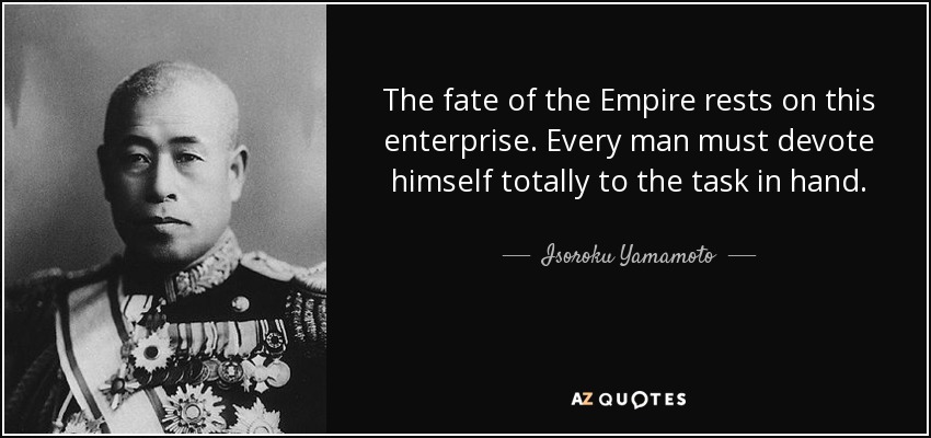 The fate of the Empire rests on this enterprise. Every man must devote himself totally to the task in hand. - Isoroku Yamamoto