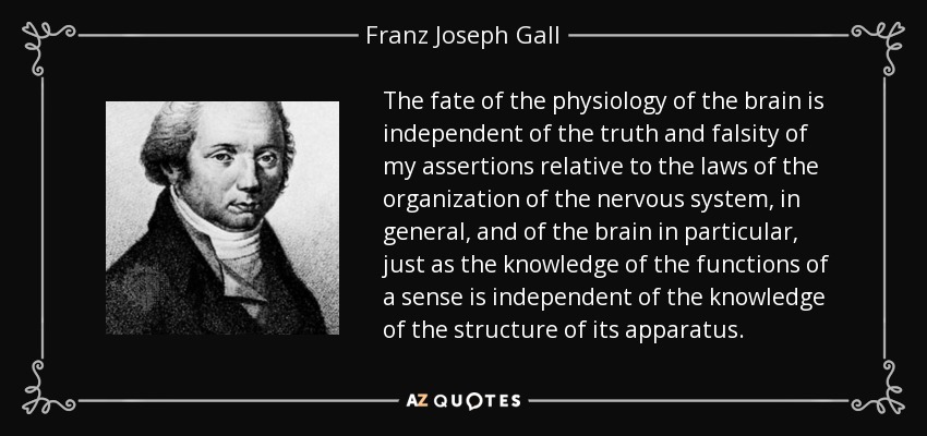 The fate of the physiology of the brain is independent of the truth and falsity of my assertions relative to the laws of the organization of the nervous system, in general, and of the brain in particular, just as the knowledge of the functions of a sense is independent of the knowledge of the structure of its apparatus. - Franz Joseph Gall