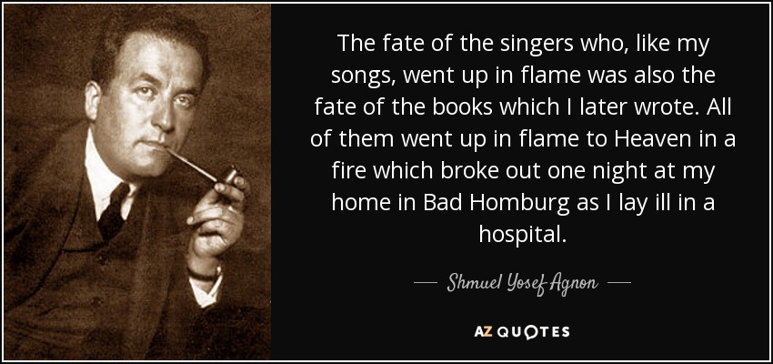 The fate of the singers who, like my songs, went up in flame was also the fate of the books which I later wrote. All of them went up in flame to Heaven in a fire which broke out one night at my home in Bad Homburg as I lay ill in a hospital. - Shmuel Yosef Agnon