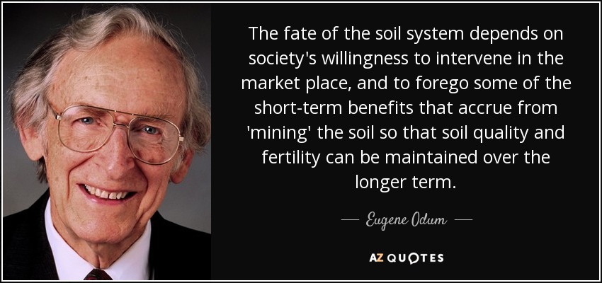 The fate of the soil system depends on society's willingness to intervene in the market place, and to forego some of the short-term benefits that accrue from 'mining' the soil so that soil quality and fertility can be maintained over the longer term. - Eugene Odum