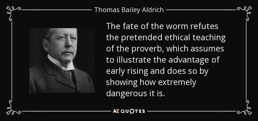 The fate of the worm refutes the pretended ethical teaching of the proverb, which assumes to illustrate the advantage of early rising and does so by showing how extremely dangerous it is. - Thomas Bailey Aldrich
