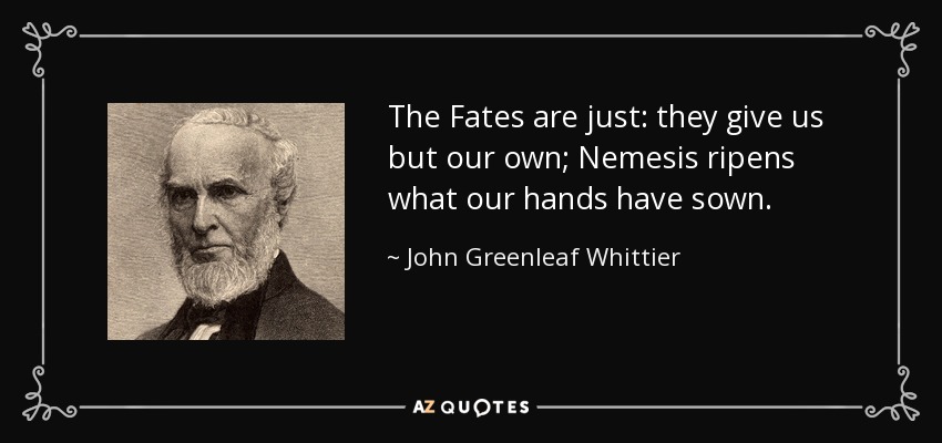 The Fates are just: they give us but our own; Nemesis ripens what our hands have sown. - John Greenleaf Whittier
