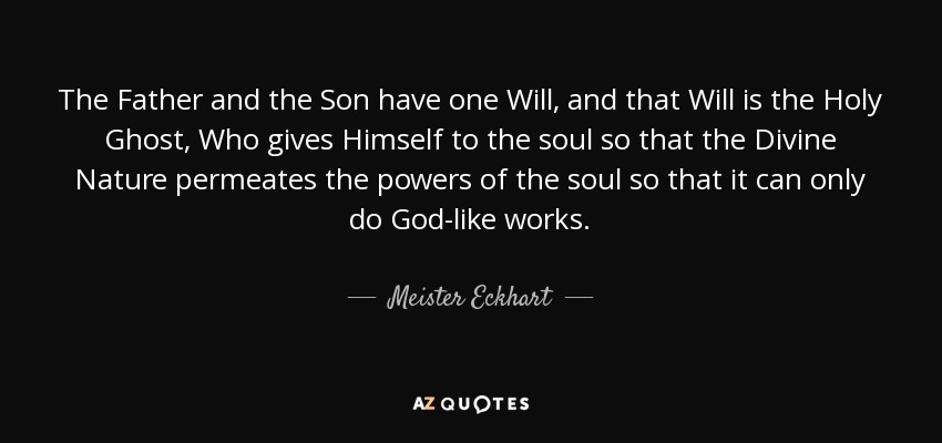 The Father and the Son have one Will, and that Will is the Holy Ghost, Who gives Himself to the soul so that the Divine Nature permeates the powers of the soul so that it can only do God-like works. - Meister Eckhart