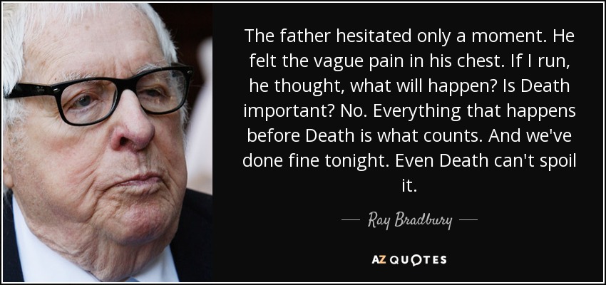 The father hesitated only a moment. He felt the vague pain in his chest. If I run, he thought, what will happen? Is Death important? No. Everything that happens before Death is what counts. And we've done fine tonight. Even Death can't spoil it. - Ray Bradbury